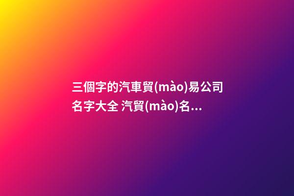 三個字的汽車貿(mào)易公司名字大全 汽貿(mào)名稱大全三個字